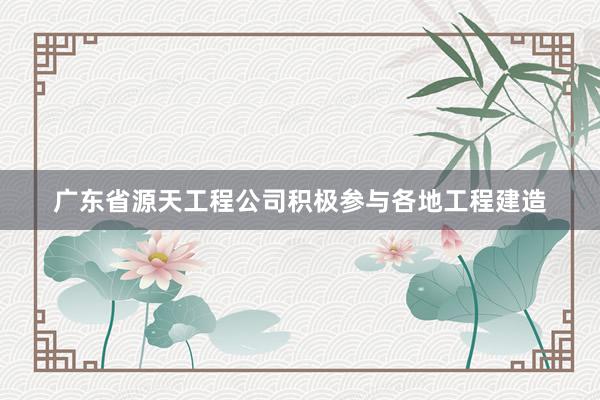 广东省源天工程公司积极参与各地工程建造