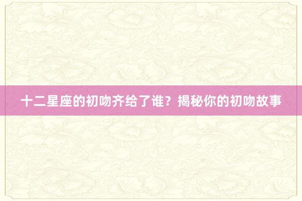 十二星座的初吻齐给了谁？揭秘你的初吻故事