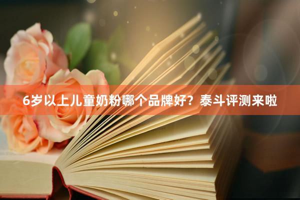 6岁以上儿童奶粉哪个品牌好？泰斗评测来啦