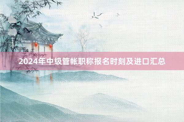 2024年中级管帐职称报名时刻及进口汇总